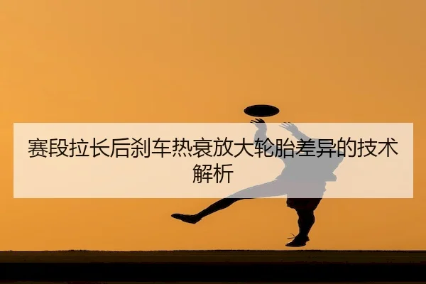 赛段拉长后刹车热衰放大轮胎差异的技术解析